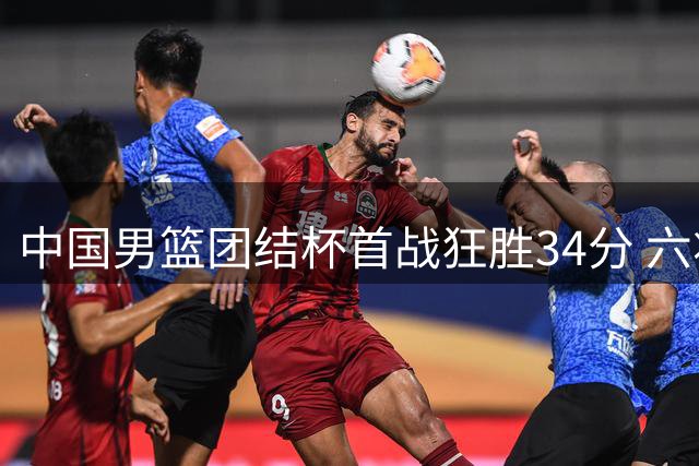 中国男篮团结杯首战狂胜34分 六将得分上双展现团队火力