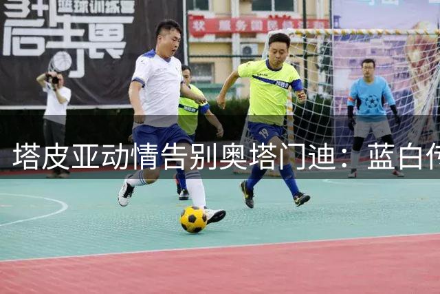 塔皮亚动情告别奥塔门迪：蓝白传奇永驻国家队史册